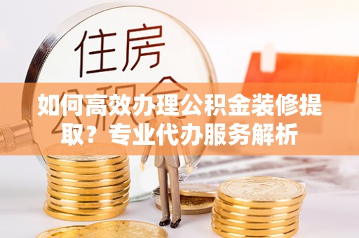天祝如何高效办理公积金装修提取？专业代办服务解析