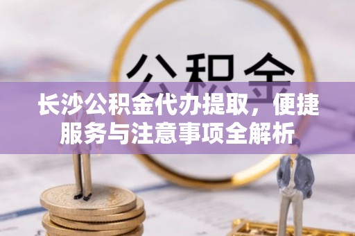 天祝长沙公积金代办提取，便捷服务与注意事项全解析