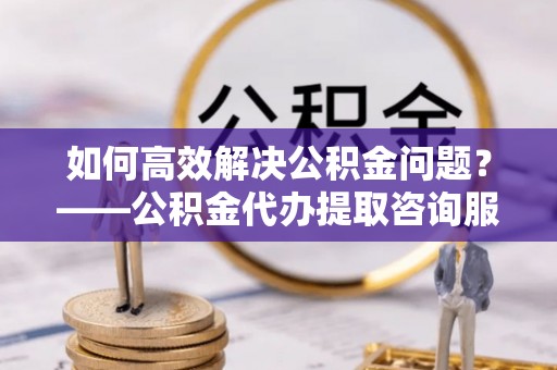 天祝如何高效解决公积金问题？——公积金代办提取咨询服务指南