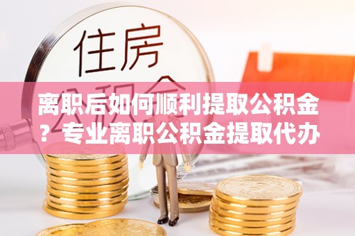 天祝离职后如何顺利提取公积金？专业离职公积金提取代办服务指南