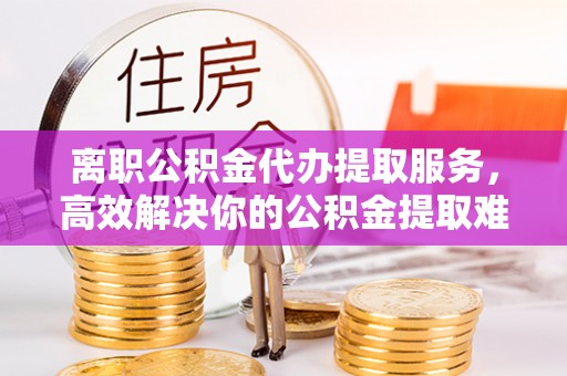 天祝离职公积金代办提取服务，高效解决你的公积金提取难题