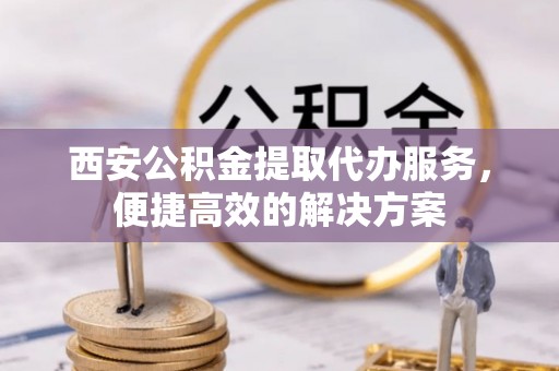 天祝西安公积金提取代办服务，便捷高效的解决方案