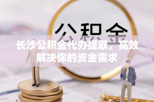 天祝长沙公积金代办提取，高效解决你的资金需求