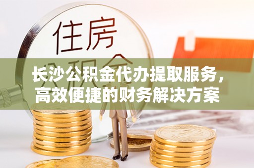 天祝长沙公积金代办提取服务，高效便捷的财务解决方案