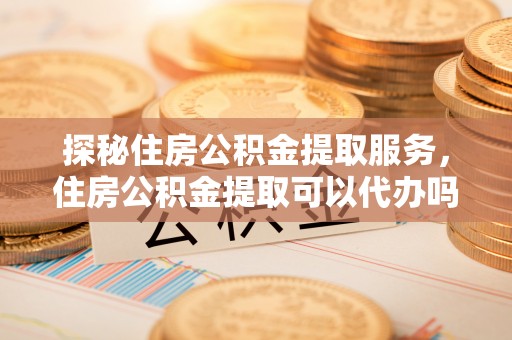 天祝探秘住房公积金提取服务，住房公积金提取可以代办吗的全方位解析