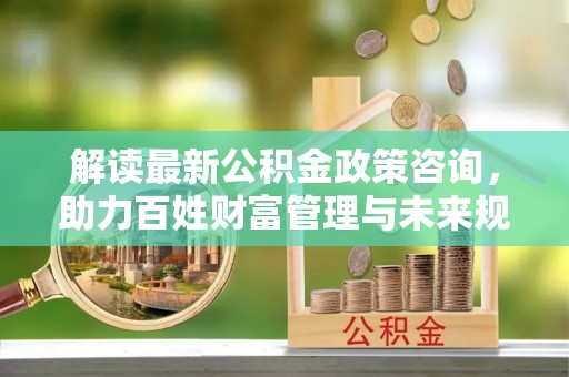 天祝解读最新公积金政策咨询，助力百姓财富管理与未来规划
